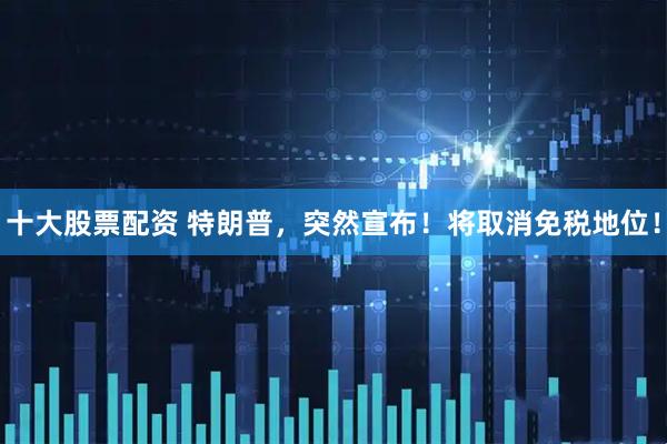 十大股票配资 特朗普，突然宣布！将取消免税地位！