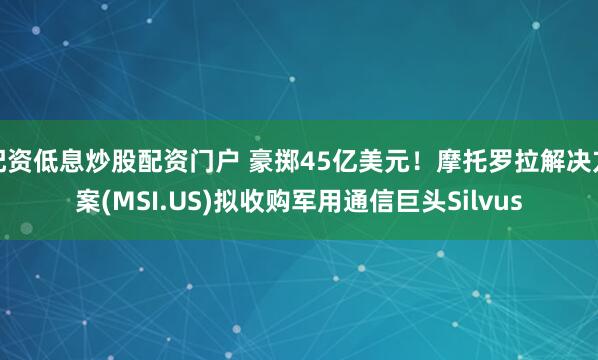 配资低息炒股配资门户 豪掷45亿美元！摩托罗拉解决方案(MSI.US)拟收购军用通信巨头Silvus