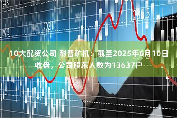 10大配资公司 耐普矿机：截至2025年6月10日收盘，公司股东人数为13637户