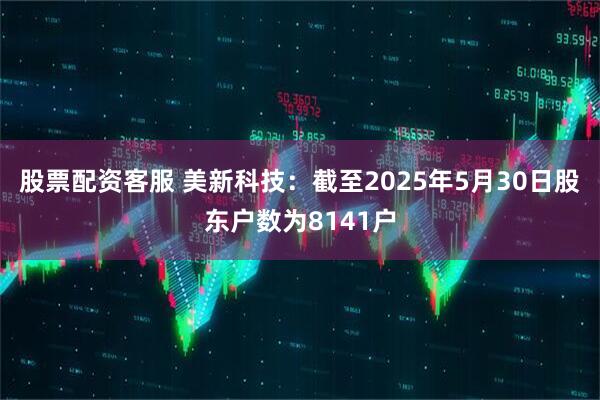 股票配资客服 美新科技：截至2025年5月30日股东户数为8141户