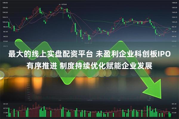最大的线上实盘配资平台 未盈利企业科创板IPO有序推进 制度持续优化赋能企业发展