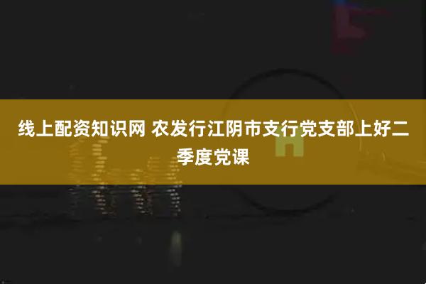 线上配资知识网 农发行江阴市支行党支部上好二季度党课