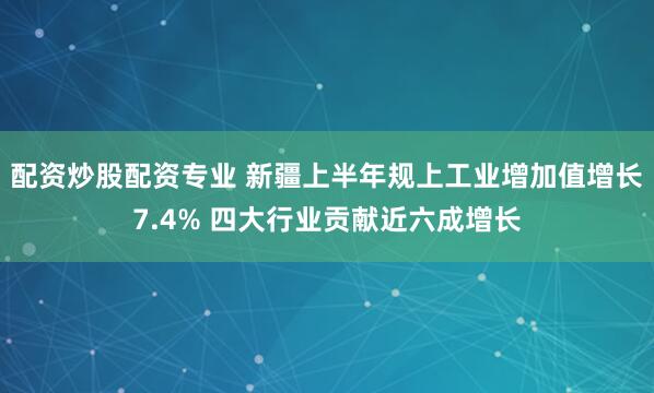 配资炒股配资专业 新疆上半年规上工业增加值增长7.4% 四大行业贡献近六成增长