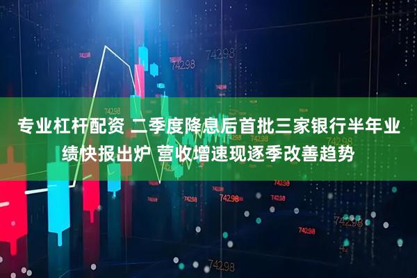 专业杠杆配资 二季度降息后首批三家银行半年业绩快报出炉 营收增速现逐季改善趋势