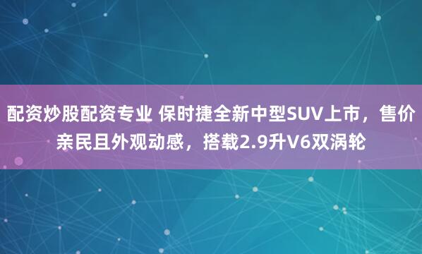 配资炒股配资专业 保时捷全新中型SUV上市，售价亲民且外观动感，搭载2.9升V6双涡轮