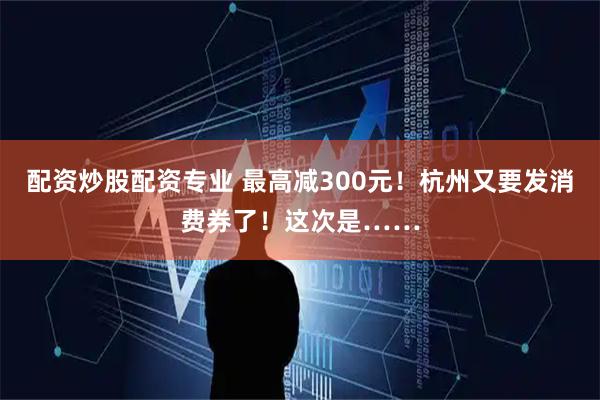 配资炒股配资专业 最高减300元！杭州又要发消费券了！这次是……