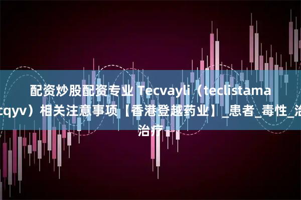配资炒股配资专业 Tecvayli（teclistamab-cqyv）相关注意事项【香港登越药业】_患者_毒性_治疗