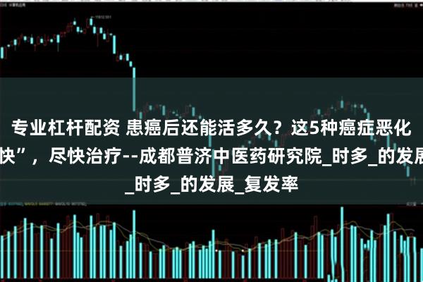 专业杠杆配资 患癌后还能活多久？这5种癌症恶化速度“超快”，尽快治疗--成都普济中医药研究院_时多_的发展_复发率