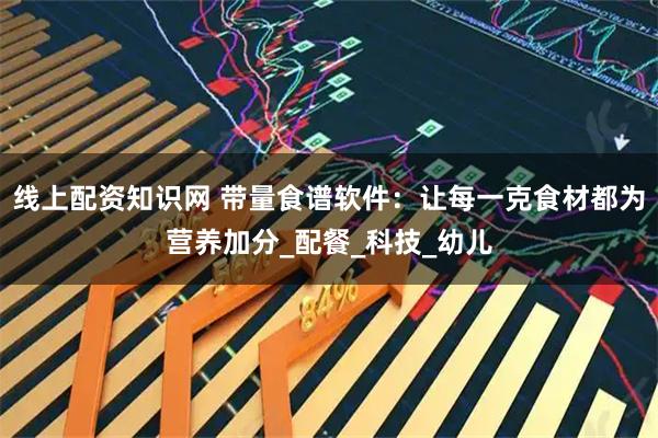 线上配资知识网 带量食谱软件：让每一克食材都为营养加分_配餐_科技_幼儿