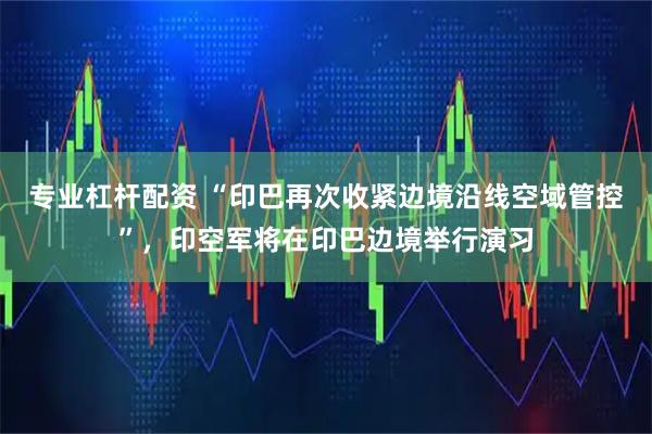 专业杠杆配资 “印巴再次收紧边境沿线空域管控”，印空军将在印巴边境举行演习