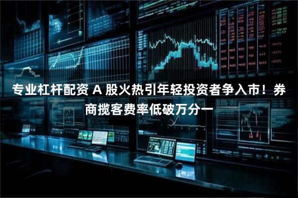 专业杠杆配资 A 股火热引年轻投资者争入市！券商揽客费率低破万分一