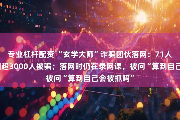 专业杠杆配资 “玄学大师”诈骗团伙落网：71人被抓，全国超3000人被骗；落网时仍在录网课，被问“算到自己会被抓吗”