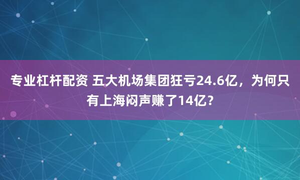专业杠杆配资 五大机场集团狂亏24.6亿，为何只有上海闷声赚了14亿？