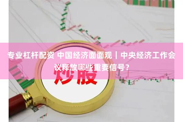 专业杠杆配资 中国经济面面观｜中央经济工作会议释放哪些重要信号？