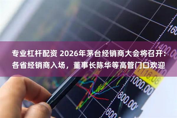 专业杠杆配资 2026年茅台经销商大会将召开：各省经销商入场，董事长陈华等高管门口欢迎